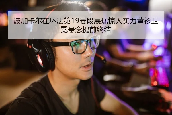 波加卡尔在环法第19赛段展现惊人实力黄衫卫冕悬念提前终结
